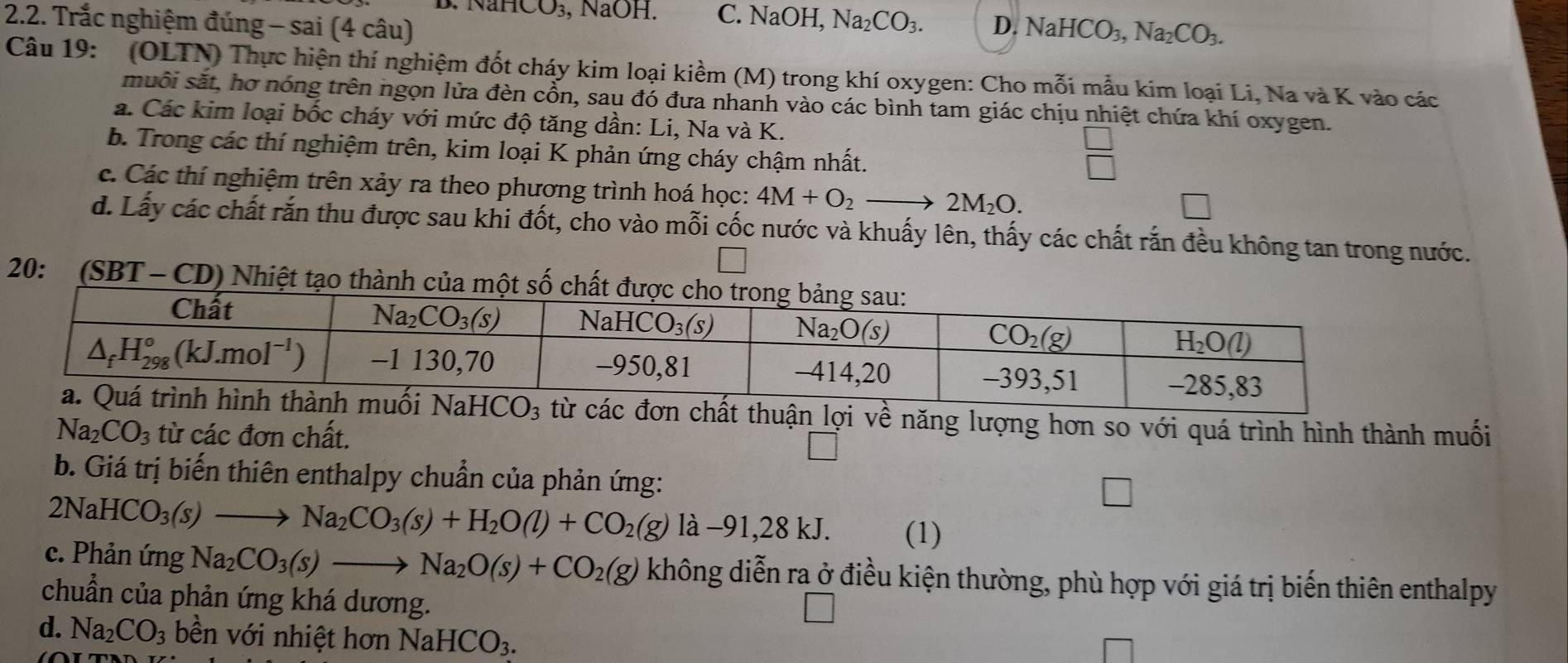 B. NaHCO₃, NaOH. C. NaOH, Na_2CO_3.
2.2. Trắc nghiệm đúng - sai (4 câu) D. NaHCO_3,Na_2CO_3.
Câu 19: (OLTN) Thực hiện thí nghiệm đốt cháy kim loại kiềm (M) trong khí oxygen: Cho mỗi mẫu kim loại Li, Na và K vào các
muôi sắt, hơ nóng trên ngọn lửa đèn cổn, sau đó đưa nhanh vào các bình tam giác chịu nhiệt chứa khí oxygen.
a. Các kim loại bốc cháy với mức độ tăng dần: Li, Na và K.
b. Trong các thí nghiệm trên, kim loại K phản ứng cháy chậm nhất.
□
c. Các thí nghiệm trên xảy ra theo phương trình hoá học: 4M+O_2to 2M_2O.
d. Lấy các chất rắn thu được sau khi đốt, cho vào mỗi cốc nước và khuấy lên, thấy các chất rắn đều không tan trong nước.
20: (SBT - CD) Nhiệt tạo thành của 
n chất thuận lợi về năng lượng hơn so với quá trình hình thành muối
Na_2CO_3 từ các đơn chất.
b. Giá trị biến thiên enthalpy chuẩn của phản ứng:
2NaH CO_3(s)to Na_2CO_3(s)+H_2O(l)+CO_2(g)la-91,28kJ.
(1)
c. Phản ứng Na_2CO_3(s)to Na_2O(s)+CO_2(g) không diễn ra ở điều kiện thường, phù hợp với giá trị biến thiên enthalpy
chuẩn của phản ứng khá dương.
d. Na_2CO_3 bền với nhiệt hơn NaHCO_3.