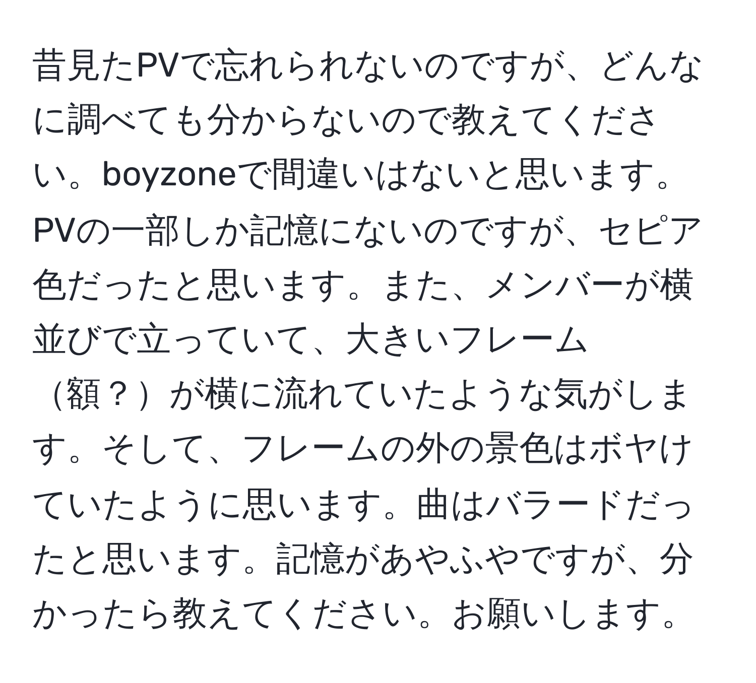 昔見たPVで忘れられないのですが、どんなに調べても分からないので教えてください。boyzoneで間違いはないと思います。PVの一部しか記憶にないのですが、セピア色だったと思います。また、メンバーが横並びで立っていて、大きいフレーム額？が横に流れていたような気がします。そして、フレームの外の景色はボヤけていたように思います。曲はバラードだったと思います。記憶があやふやですが、分かったら教えてください。お願いします。