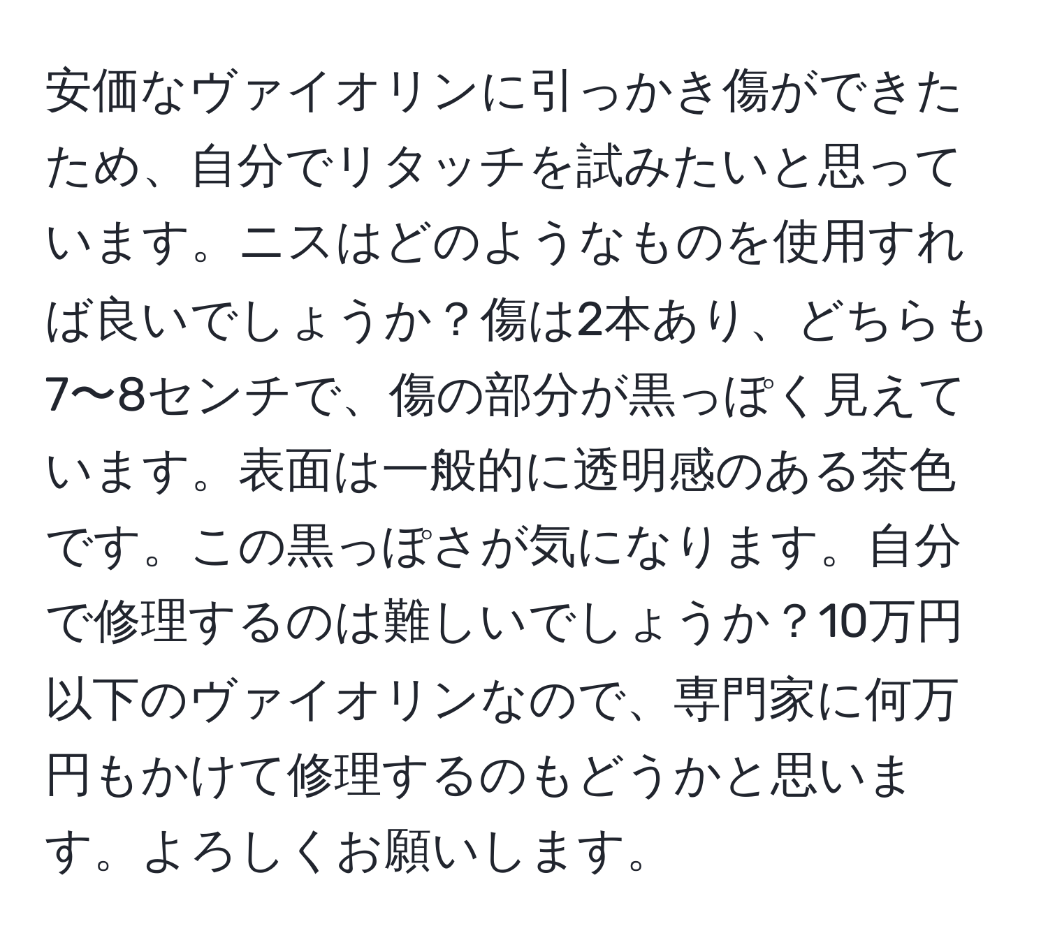 安価なヴァイオリンに引っかき傷ができたため、自分でリタッチを試みたいと思っています。ニスはどのようなものを使用すれば良いでしょうか？傷は2本あり、どちらも7〜8センチで、傷の部分が黒っぽく見えています。表面は一般的に透明感のある茶色です。この黒っぽさが気になります。自分で修理するのは難しいでしょうか？10万円以下のヴァイオリンなので、専門家に何万円もかけて修理するのもどうかと思います。よろしくお願いします。