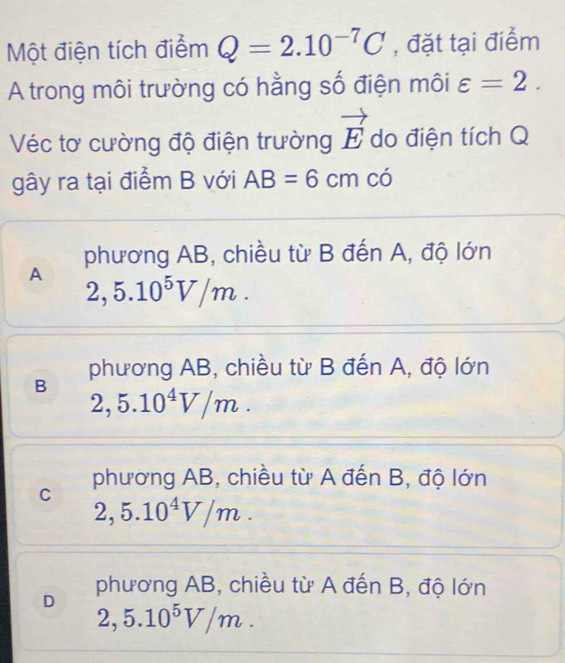 Một điện tích điểm Q=2.10^(-7)C , đặt tại điểm
A trong môi trường có hằng số điện môi varepsilon =2. 
Véc tơ cường độ điện trường vector E do điện tích Q
gây ra tại điểm B với AB=6cm có
phương AB, chiều từ B đến A, độ lớn
A 2,5.10^5V/m. 
phương AB, chiều từ B đến A, độ lớn
B
2,5.10^4V/m.
C phương AB, chiều từ A đến B, độ lớn
2,5.10^4V/m.
D phương AB, chiều từ A đến B, độ lớn
2,5.10^5V/m.