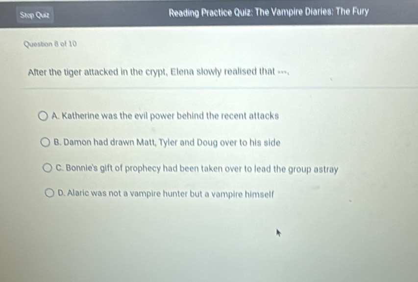 Stop Quiz Reading Practice Quiz: The Vampire Diaries: The Fury
Question 8 of 10
After the tiger attacked in the crypt, Elena slowly realised that ---.
A. Katherine was the evil power behind the recent attacks
B. Damon had drawn Matt, Tyler and Doug over to his side
C. Bonnie's gift of prophecy had been taken over to lead the group astray
D. Alaric was not a vampire hunter but a vampire himself