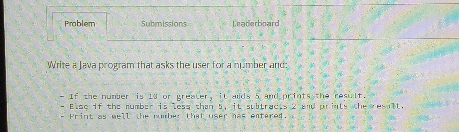 Problem Submissions Leaderboard 
Write a Java program that asks the user for a number and: 
If the number is 10 or greater, it adds 5 and prints the result. 
- Else if the number is less than 5, it subtracts 2 and prints the result. 
- Print as well the number that user has entered.