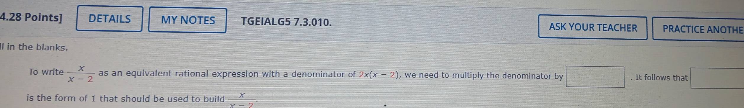 DETAILS MY NOTES TGEIALG5 7.3.010. ASK YOUR TEACHER PRACTICE ANOTHE 
Il in the blanks. 
To write  x/x-2  as an equivalent rational expression with a denominator of 2x(x-2) , we need to multiply the denominator by □. It follows that □ 
is the form of 1 that should be used to build  x/x-2 .