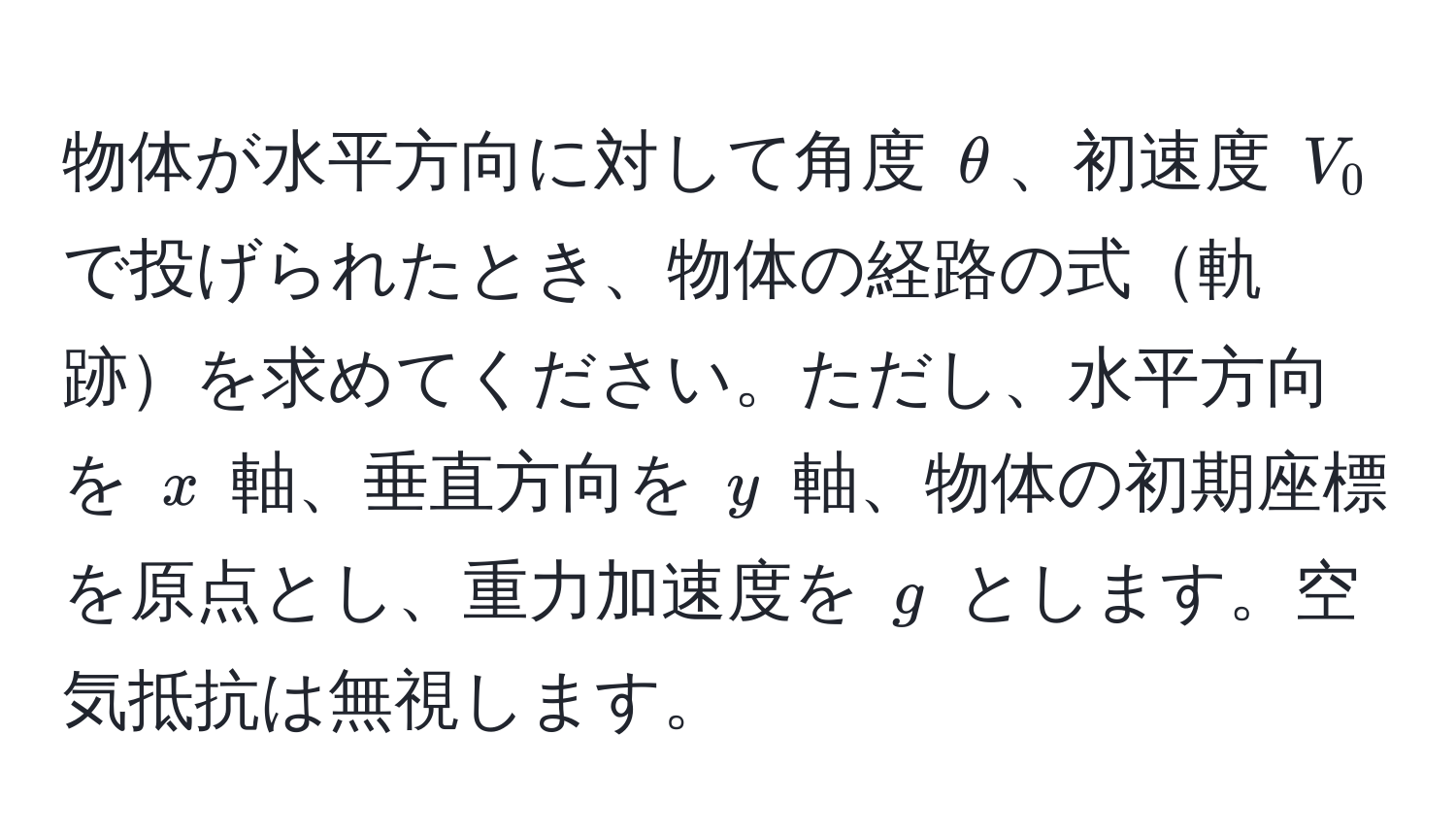 物体が水平方向に対して角度 $θ$、初速度 $V_0$ で投げられたとき、物体の経路の式軌跡を求めてください。ただし、水平方向を $x$ 軸、垂直方向を $y$ 軸、物体の初期座標を原点とし、重力加速度を $g$ とします。空気抵抗は無視します。