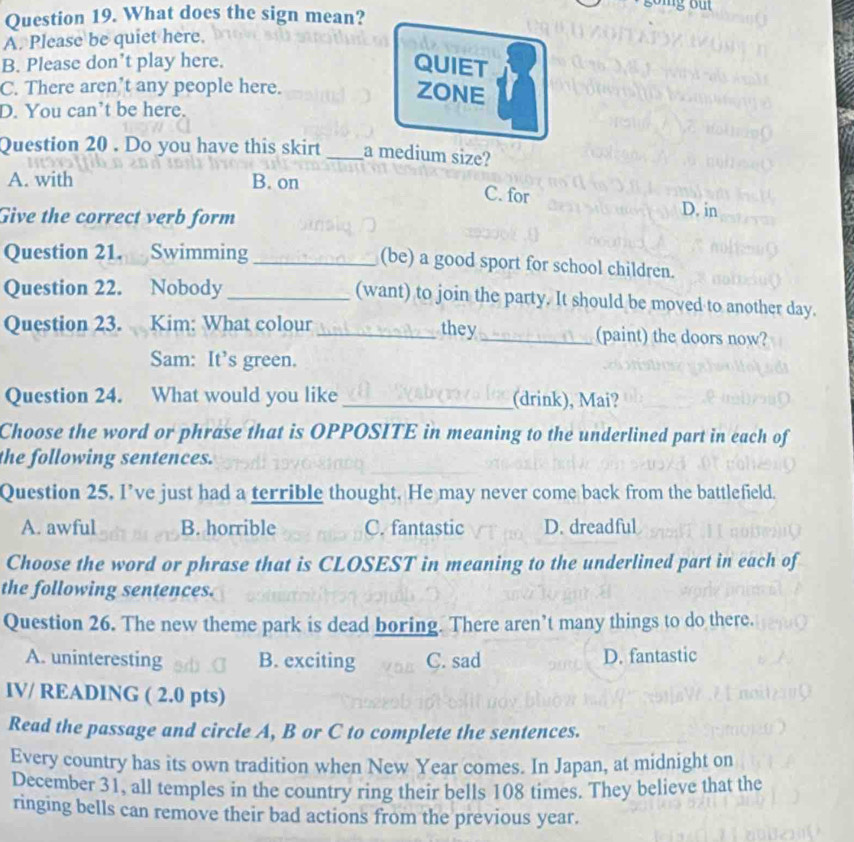 What does the sign mean?
A. Please be quiet here.
B. Please don’t play here. QUIET
C. There aren’t any people here.
ZONE
D. You can’t be here.
Question 20 . Do you have this skirt _a medium size?
A. with B. on
C. for D. in
Give the correct verb form
Question 21. Swimming_
(be) a good sport for school children.
Question 22. Nobody _(want) to join the party. It should be moved to another day.
Question 23. Kim: What colour _they _(paint) the doors now?
Sam: It’s green.
Question 24. What would you like _(drink), Mai?
Choose the word or phrase that is OPPOSITE in meaning to the underlined part in each of
the following sentences.
Question 25, I’ve just had a terrible thought. He may never come back from the battlefield.
A. awful B. horrible C. fantastic D. dreadful
Choose the word or phrase that is CLOSEST in meaning to the underlined part in each of
the following sentences.
Question 26. The new theme park is dead boring. There aren’t many things to do there.
A. uninteresting B. exciting C. sad D. fantastic
IV/ READING ( 2.0 pts)
Read the passage and circle A, B or C to complete the sentences.
Every country has its own tradition when New Year comes. In Japan, at midnight on
December 31, all temples in the country ring their bells 108 times. They believe that the
ringing bells can remove their bad actions from the previous year.