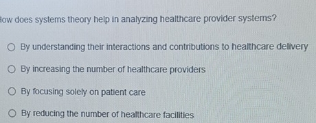 low does systems theory help in analyzing healthcare provider systems?
By understanding their interactions and contributions to healthcare delivery
By increasing the number of healthcare providers
By focusing solely on patient care
By reducing the number of healthcare facilities