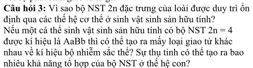 Câu hỏi 3: Vì sao bộ NST 2n đặc trưng của loài được duy trì ồn 
định qua các thể hệ cơ thể ở sinh vật sinh sản hữu tính? 
Nếu một cá thể sinh vật sinh sản hữu tính có bộ NST 2n=4
được kí hiệu là AaBb thì có thể tạo ra mẫy loại giao tử khác 
nhau về kí hiệu bộ nhiễm sắc thể? Sự thụ tinh có thể tạo ra bao 
nhiêu khả năng tổ hợp của bộ NST ở thể hệ con?