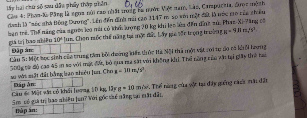 lấy hai chữ số sau dấu phẩy thập phân. 
Cầu 4: Phan-Xi-Păng là ngọn núi cao nhất trong ba nước Việt nam, Lào, Campuchia, được mệnh 
danh là "nóc nhà Đông Dương". Lên đến đỉnh núi cao 3147 m so với mặt đất là ước mơ của nhiều 
bạn trẻ. Thế năng của người leo núi có khối lượng 70 kg khi leo lên đến đỉnh núi Phan-Xi-Păng có 
giá trị bao nhiêu 10^6 Jun. Chọn mốc thế năng tại mặt đất. Lấy gia tốc trọng trường g=9, 8m/s^2. 
Đáp án: 
Câu 5: Một học sinh của trung tâm bồi dưỡng kiến thức Hà Nội thả một vật rơi tự do có khối lượng
500g từ độ cao 45 m so với mặt đất, bỏ qua ma sát với không khí. Thế năng của vật tại giây thứ hai 
so với mặt đất bằng bao nhiêu Jun. Cho g=10m/s^2. 
Đáp án: 
Câu 6: Một vật có khối lượng 10 kg, lấy g=10m/s^2 3. Thế năng của vật tại đáy giếng cách mặt đất
5m có giá trị bao nhiêu Jun? Với gốc thế năng tại mặt đất. 
Đáp án: