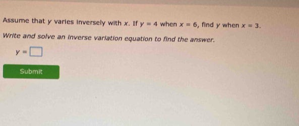 Assume that y varies inversely with x. If y=4 when x=6 , find y when x=3. 
Write and solve an inverse variation equation to find the answer.
y=□
Submit