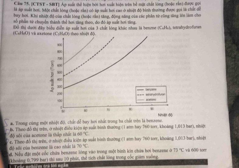 [CTST - SBT] Áp suất thể hiện bởi hơi xuất hiện trên bề mặt chất lỏng (hoặc rấn) được gọi
là áp suất hơi. Một chất lòng (hoặc rấn) có áp suất hơi cao ở nhiệt độ bình thường được gọi là chất dễ
bay hơi. Khi nhiệt độ của chất lòng (hoặc rắn) tăng, động năng của các phân tử cũng tăng lên làm cho
số phần tử chuyển thành thể hơi tăng theo, do đó áp suất hơi tăng.
Đồ thị dưới đây biểu diễn áp suất hơi của 3 chất lỏng khác nhau là benzne (C_6H_6) , tetrahydrofuran
(C_4H_8O) và axetone
a. Trong cùng một nhiệt độ, chất dễ bay hơi nhất trong ba chất trên là benzene.
b. Theo đồ thị trên, ở nhiệt điều kiện áp suất bình thường (1 atm hay 760 torr, khoảng 1,013 bar), nhiệt
độ sôi của acetone là thấp nhất là 60°C,
Tc. Theo đồ thị trên, ở nhiệt điều kiện áp suất bình thường (1 atm hay 760 torr, khoảng 1,013 bar), nhiệt
độ sôi của benzene là cao nhất là 70°C.
d. Nếu đặt một cốc chứa benzene lỏng vào trong một bình kín chứa hơi benzene ở 73°C và 600 torr
(khoảng 0,799 bar) thì sau 10 phút, thể tích chất lỏng trong cốc giảm xuống.
3 Trắc nghiêm tra lời ngắn