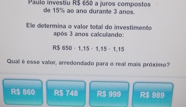 Paulo investiu R$ 650 a juros compostos
de 15% ao ano durante 3 anos.
Ele determina o valor total do investimento
após 3 anos calculando:
R$ 650· 1,15· 1,15· 1,15
Qual é esse valor, arredondado para o real mais próximo?
R$ 860 R $ 748 R$ 999 R$ 989