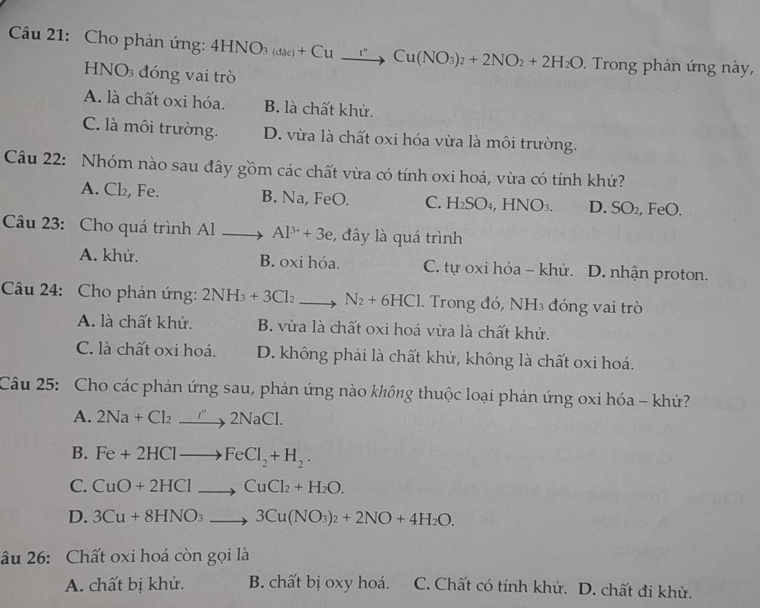 Cho phản ứng: 4HNO_3(dac)+Cu_ t''Cu(NO_3)_2+2NO_2+2H_2O. Trong phản ứng này,
HNO_3 đóng vai trò
A. là chất oxi hóa. B. là chất khử.
C. là môi trường. D. vừa là chất oxi hóa vừa là môi trường.
Câu 22: Nhóm nào sau đây gồm các chất vừa có tính oxi hoá, vừa có tính khử?
A. Cl₂, Fe. B. Na, FeO. FeO.
C. H_2SO_4,HNO_3. D. SO_2
Câu 23: Cho quá trình Al > Al^(3+)+3e :, đây là quá trình
A. khử. B. oxi hóa. C. tự oxi hóa - khử. . D. nhận proton.
Câu 24: Cho phản ứng: 2NH_3+3Cl_2 to N_2+6HCl. Trong đó, NH₃ đóng vai trò
A. là chất khử. B. vừa là chất oxi hoá vừa là chất khử.
C. là chất oxi hoá. D. không phải là chất khử, không là chất oxi hoá.
Câu 25: Cho các phản ứng sau, phản ứng nào không thuộc loại phản ứng oxi hóa - khử?
A. 2Na+Cl_2to 2Na'2NaCl.
B. Fe+2HClto FeCl_2+H_2.
C. CuO+2HClto CuCl_2+H_2O.
D. 3Cu+8HNO_3to 3Cu(NO_3)_2+2NO+4H_2O.
âu 26: Chất oxi hoá còn gọi là
A. chất bị khử. B. chất bị oxy hoá. C. Chất có tính khử. D. chất đi khừ.