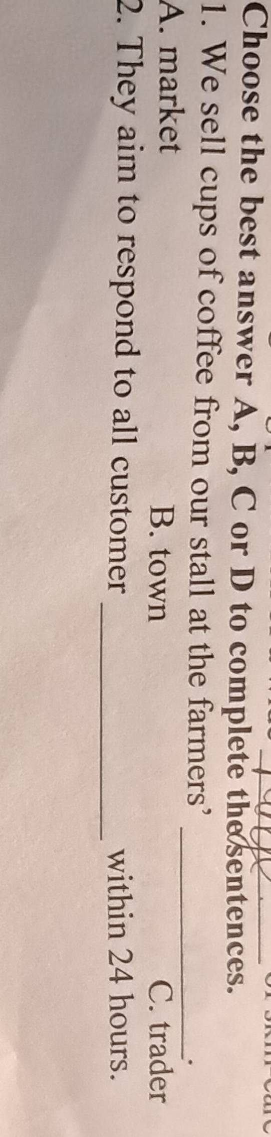 Choose the best answer A, B, C or D to complete the sentences.
1. We sell cups of coffee from our stall at the farmers’
_.
A. market B. town
C. trader
2. They aim to respond to all customer _within 24 hours.