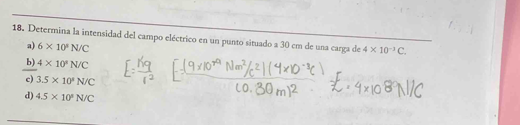 Determina la intensidad del campo eléctrico en un punto situado a 30 cm de una carga de 4* 10^(-3)C.
a) 6* 10^8N/C
b) 4* 10^8N/C
c) 3.5* 10^8N/C
d) 4.5* 10^8N/C