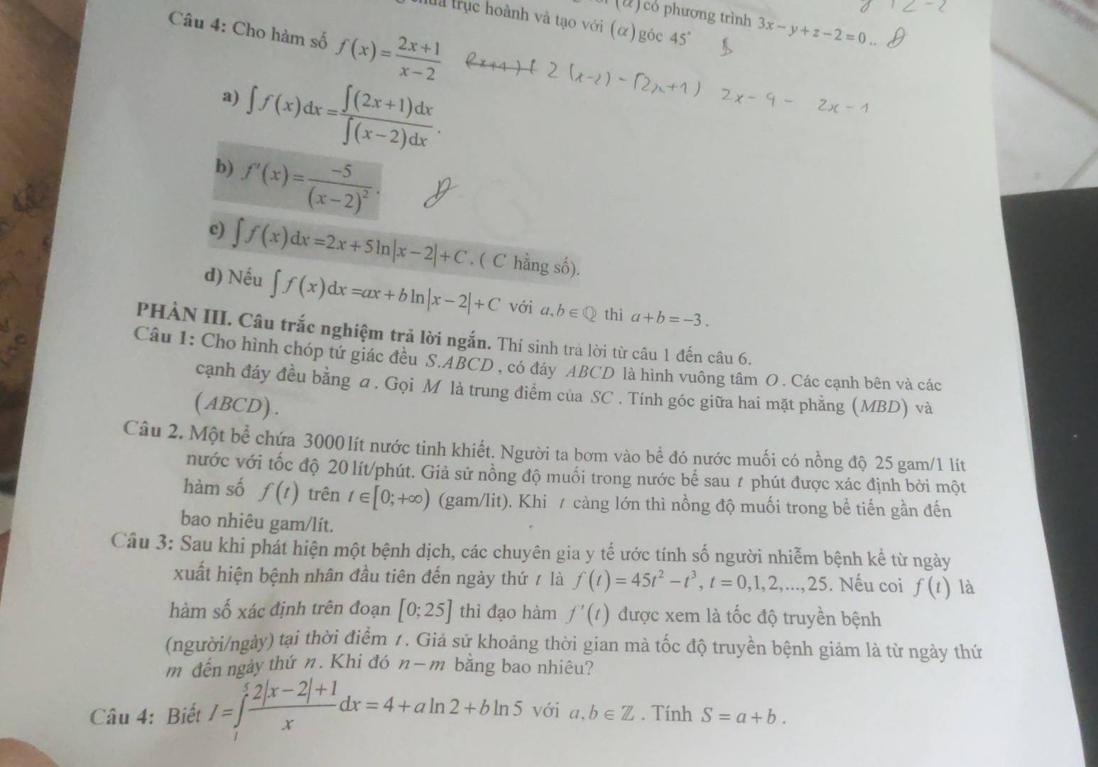 ) có phương trình 3x-y+z-2=0
ha trục hoành và tạo với (α) góc 45°
Câu 4: Cho hàm số f(x)= (2x+1)/x-2 
∈t f(x)dx= (∈t (2x+1)dx)/∈t (x-2)dx .
a)
b) f'(x)=frac -5(x-2)^2.
c) ∈t f(x)dx=2x+5ln |x-2|+C. ( C hằng số).
d) Nếu ∈t f(x)dx=ax+bln |x-2|+C với a,b∈ Q thì a+b=-3.
PHÀN III. Câu trắc nghiệm trả lời ngắn. Thí sinh trà lời từ câu 1 đến câu 6.
Câu 1: Cho hình chóp tứ giác đều S.ABCD , có đáy ABCD là hình vuông tâm O . Các cạnh bên và các
cạnh đáy đều bằng a . Gọi M là trung điểm của SC . Tính góc giữa hai mặt phẳng (MBD) và
(ABCD).
Câu 2. Một bể chứa 3000 lít nước tinh khiết. Người ta bơm vào bể đó nước muối có nồng độ 25 gam/1 lít
nước với tốc độ 20 lít/phút. Giả sử nồng độ muối trong nước bể sau # phút được xác định bởi một
hàm số f(t) trên t∈ [0;+∈fty ) (gam/lit). Khi / càng lớn thì nồng độ muối trong bề tiến gần đến
bao nhiêu gam/lít.
Câu 3: Sau khi phát hiện một bệnh dịch, các chuyên gia y tế ước tính số người nhiễm bệnh kể từ ngày
xuất hiện bệnh nhân đầu tiên đến ngày thứ ≠ là f(t)=45t^2-t^3,t=0,1,2,...,25. Nếu coi f(t) là
hàm số xác định trên đoạn [0;25] thì đạo hàm f'(t) được xem là tốc độ truyền bệnh
(người/ngày) tại thời điểm 1. Giả sử khoảng thời gian mà tốc độ truyền bệnh giảm là từ ngày thứ
m đến ngày thứ n. Khi đó n-m bằng bao nhiêu?
Câu 4: Biết I=∈tlimits _1 (2|x-2|+1)/x dx=4+aln 2+bln 5 với a,b∈ Z. Tính S=a+b.