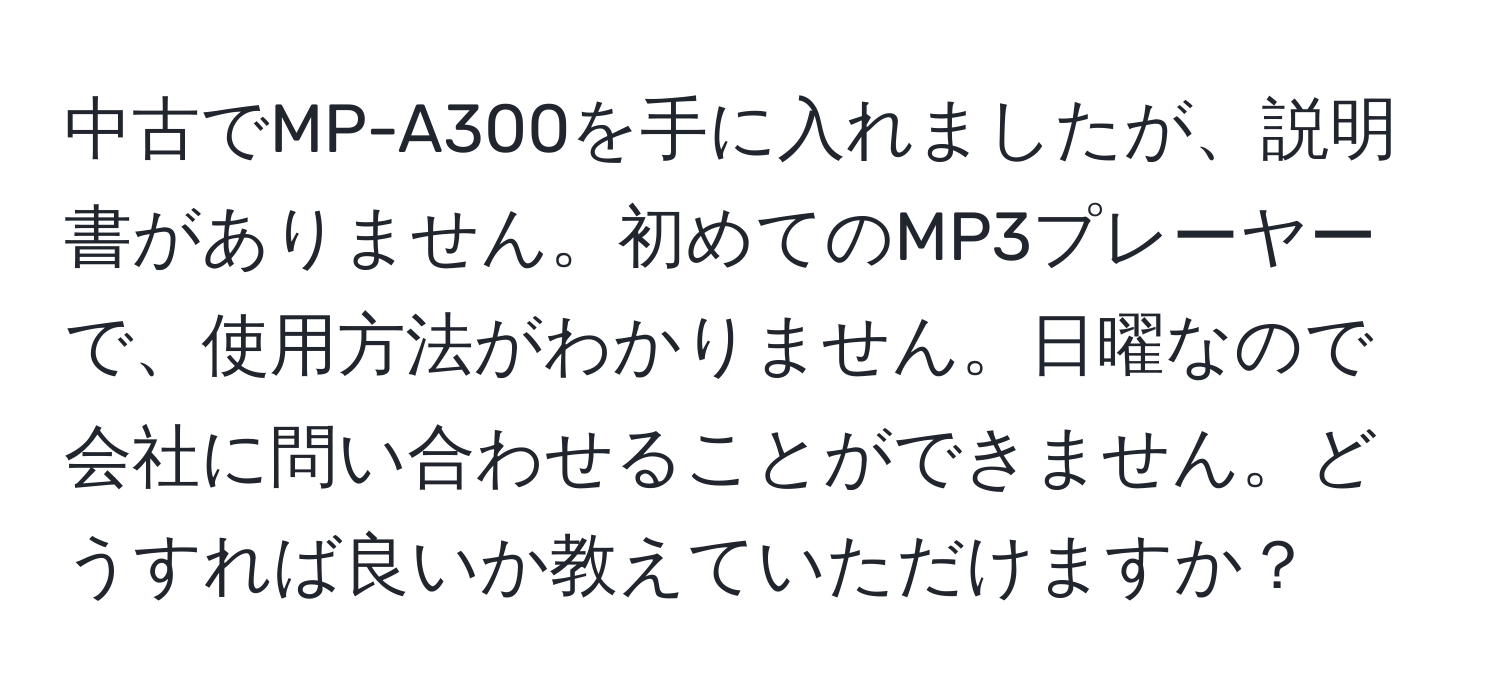 中古でMP-A300を手に入れましたが、説明書がありません。初めてのMP3プレーヤーで、使用方法がわかりません。日曜なので会社に問い合わせることができません。どうすれば良いか教えていただけますか？