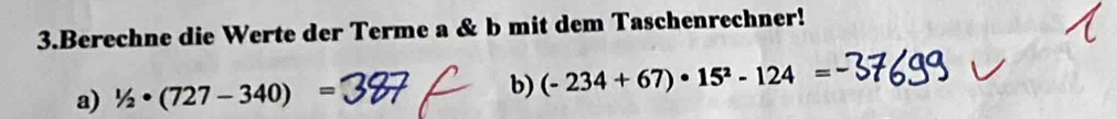 Berechne die Werte der Terme a & b mit dem Taschenrechner! 
a) 1/2· (727-340)= b) (-234+67)· 15^2-124=