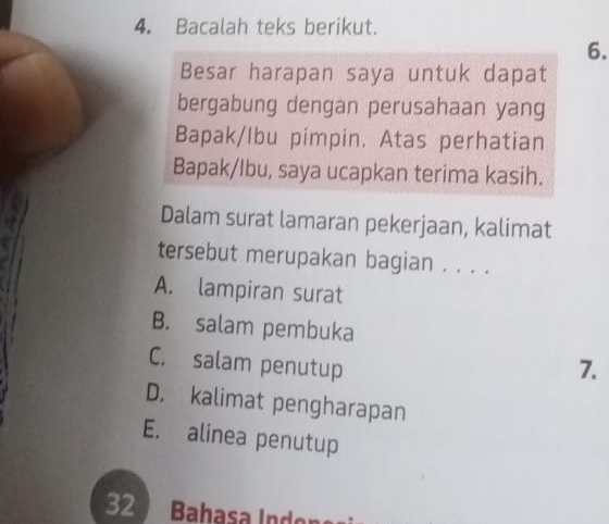 Bacalah teks berikut.
6.
Besar harapan saya untuk dapat
bergabung dengan perusahaan yang
Bapak/Ibu pimpin. Atas perhatian
Bapak/Ibu, saya ucapkan terima kasih.
Dalam surat lamaran pekerjaan, kalimat
tersebut merupakan bagian . . . .
A. lampiran surat
B. salam pembuka
C. salam penutup 7.
D. kalimat pengharapan
E. alinea penutup
32 Bahasa Indor