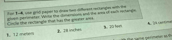 For 1-4, use grid paper to draw two different rectangles with the
given perimeter. Write the dimensions and the area of each rectangle.
Circle the rectangle that has the greater area.
4. 24 centime
1. 12 meters 2. 28 inches 3. 20 feet
n the same perimeter as th