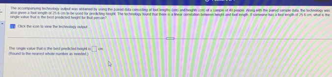 The accompanying technology output was obtained by using the paired data consisting of foot lengths (cm) and heights (cm) of a sample of 40 people. Along with the paired sample data, the technology was 
also given a foot length of 25.6 cm to be used for predicting height. The technology found that there is a linear correlation between height and foot length. If someone has a foot length of 25.6 cm, what is the 
single value thal is the best predicted height for thall person? 
Click the icon to view the technology output. 
The single value that is the best predicted height is □ cm
(Round to the nearest whole number as needed.)