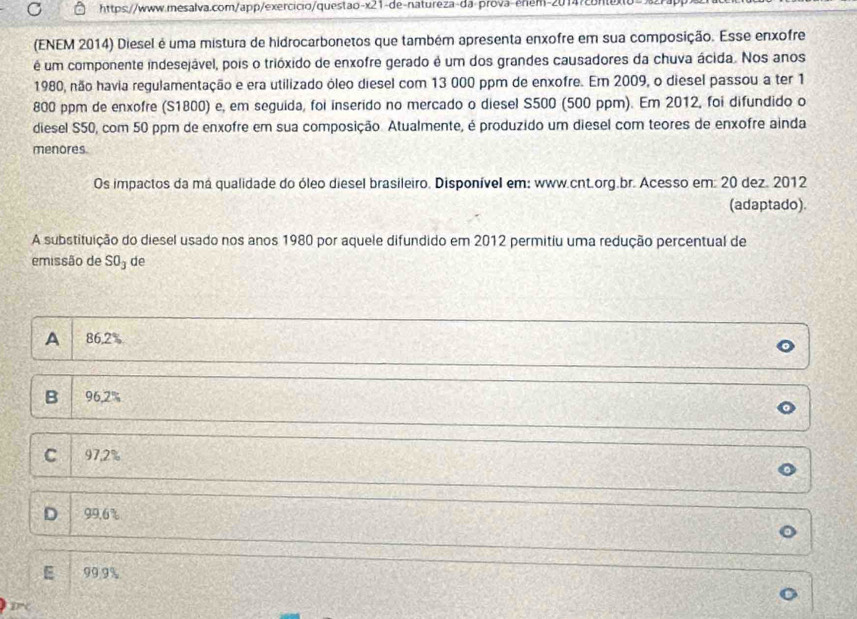 (ENEM 2014) Diesel é uma mistura de hidrocarbonetos que também apresenta enxofre em sua composição. Esse enxofre
é um componente indesejável, pois o trióxido de enxofre gerado é um dos grandes causadores da chuva ácida. Nos anos
1980, não havia regulamentação e era utilizado óleo diesel com 13 000 ppm de enxofre. Em 2009, o diesel passou a ter 1
800 ppm de enxofre (S1800) e, em seguida, foi inserido no mercado o diesel S500 (500 ppm). Em 2012, foi difundido o
diesel S50, com 50 ppm de enxofre em sua composição. Atualmente, é produzido um diesel com teores de enxofre ainda
menores.
Os impactos da má qualidade do óleo diesel brasileiro. Disponível em: www.cnt.org.br. Acesso em: 20 dez. 2012
(adaptado).
A substituição do diesel usado nos anos 1980 por aquele difundido em 2012 permitiu uma redução percentual de
emissão de SO_3 de
A 86.2%
B 9 6.2%
C 97.2%
D 99.6%
99.9%