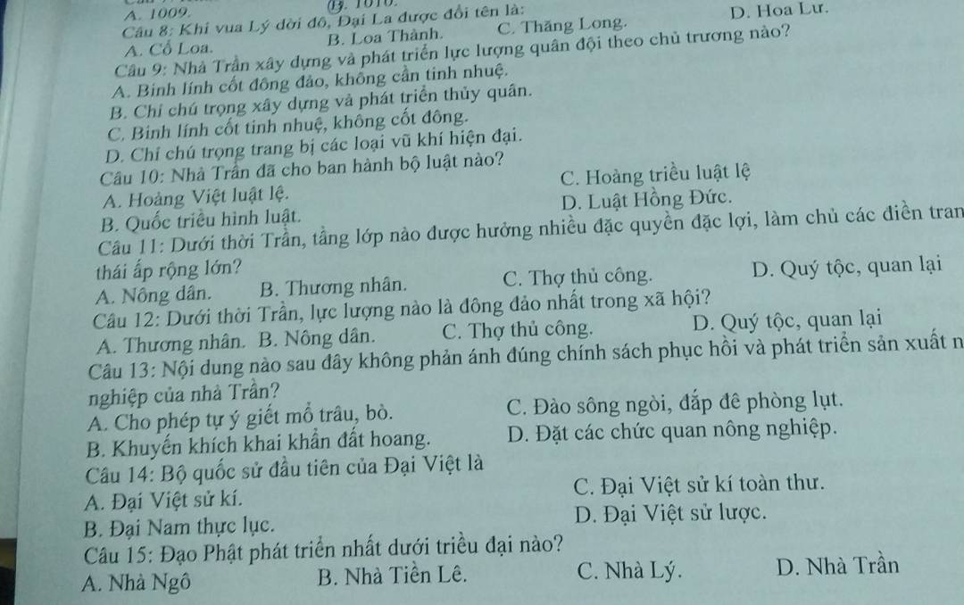 A. 1009 .  1010
Câu 8: Khi vua Lý dời đô, Đại La được đổi tên là: D. Hoa Lư.
A. Cổ Loa. B. Loa Thành. C. Thăng Long.
Câầu 9: Nhà Trần xây dựng và phát triển lực lượng quân đội theo chủ trương nào?
A. Binh lính cốt đồng đảo, không cần tinh nhuệ.
B. Chỉ chú trọng xây dựng vả phát triển thủy quân.
C. Binh lính cốt tinh nhuệ, không cốt đông.
D. Chí chú trọng trang bị các loại vũ khí hiện đại.
Cầu 10: Nhà Trần đã cho ban hành bộ luật nào?
A. Hoàng Việt luật lệ. C. Hoàng triều luật lệ
B. Quốc triều hình luật. D. Luật Hồng Đức.
Câu 11: Dưới thời Trần, tầng lớp nào được hưởng nhiều đặc quyền đặc lợi, làm chủ các điền tran
thái ấp rộng lớn?
A. Nông dân. B. Thương nhân. C. Thợ thủ công. D. Quý tộc, quan lại
Câu 12: Dưới thời Trần, lực lượng nào là đông đảo nhất trong xã hội?
A. Thương nhân. B. Nông dân. C. Thợ thủ công. D. Quý tộc, quan lại
Câu 13: Nội dung nào sau đây không phản ánh đúng chính sách phục hồi và phát triển sản xuất n
nghiệp của nhà Trần?
A. Cho phép tự ý giết mỗ trâu, bò. C. Đào sông ngòi, đắp đê phòng lụt.
B. Khuyến khích khai khẩn đất hoang. D. Đặt các chức quan nông nghiệp.
Câu 14: Bộ quốc sử đầu tiên của Đại Việt là
A. Đại Việt sử kí. C. Đại Việt sử kí toàn thư.
D. Đại Việt sử lược.
B. Đại Nam thực lục.
Câu 15: Đạo Phật phát triển nhất dưới triều đại nào?
A. Nhà Ngô B. Nhà Tiên Lê. C. Nhà Lý. D. Nhà Trần