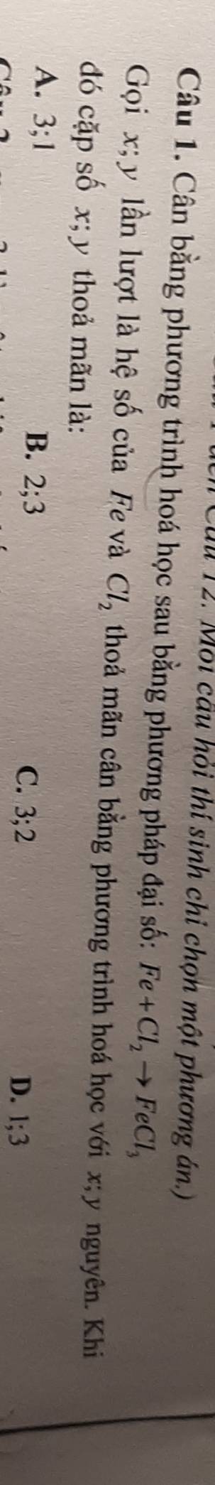 Môi cầu hỏi thí sinh chỉ chọn một phương án.)
Câu 1. Cân bằng phương trình hoá học sau bằng phương pháp đại số: Fe+Cl_2to FeCl_3
Gọi x; y lần lượt là hệ số của Fe và Cl_2 thoả mãn cân bằng phương trình hoá học với x; y nguyên. Khi
đó cặp số x; y thoả mãn là:
A. 3; 1 B. 2; 3 D. 1; 3
C. 3; 2