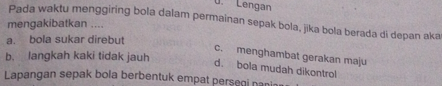 Lengan
Pada waktu menggiring bola dalam permaínan sepak bola, jika bola berada di depan aka
mengakibatkan ....
a. bola sukar direbut
c. menghambat gerakan maju
b. langkah kaki tidak jauh
d. bola mudah dikontrol
Lapangan sepak bola berbentuk empat persegi nani