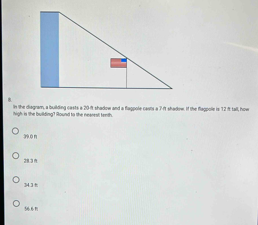 In the diagram, a building casts a 20-ft shadow and a flagpole casts a 7-ft shadow. If the flagpole is 12 ft tall, how
high is the building? Round to the nearest tenth.
39.0 ft
28.3 ft
34.3 ft
56.6 ft