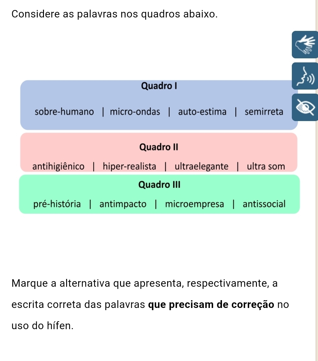 Considere as palavras nos quadros abaixo.
Quadro I
sobre-humano | micro-ondas auto-estima semirreta
Quadro II
antihigiênico | hiper-realista | ultraelegante | ultra som
Quadro III
pré-história antimpacto | microempresa | antissocial
Marque a alternativa que apresenta, respectivamente, a
escrita correta das palavras que precisam de correção no
uso do hífen.