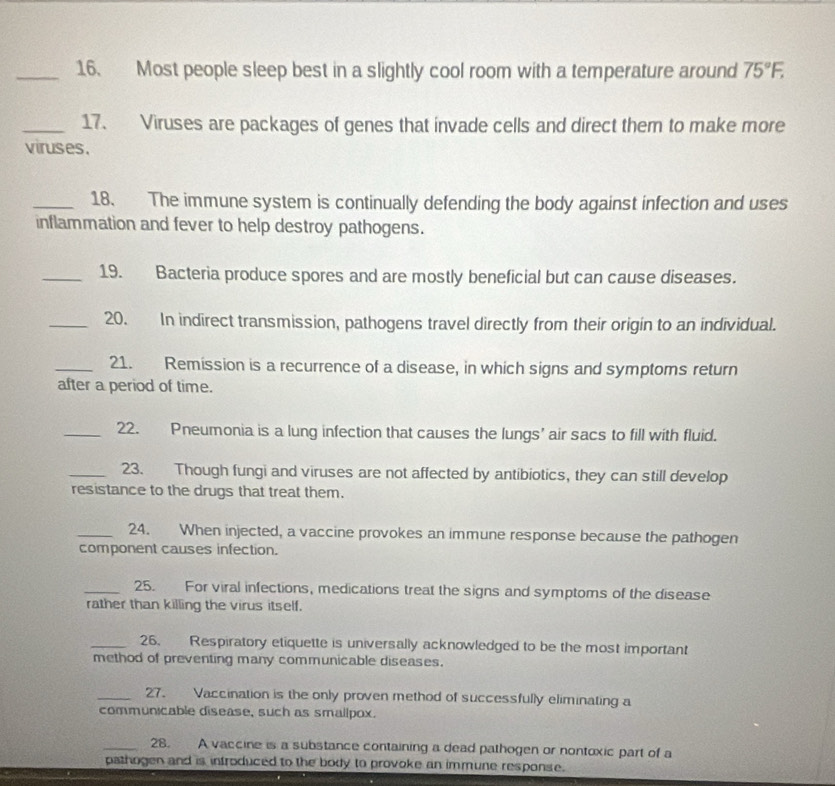 Most people sleep best in a slightly cool room with a temperature around 75°F, 
_17. Viruses are packages of genes that invade cells and direct them to make more 
viruses. 
_18. The immune system is continually defending the body against infection and uses 
inflammation and fever to help destroy pathogens. 
_19. Bacteria produce spores and are mostly beneficial but can cause diseases. 
_20. In indirect transmission, pathogens travel directly from their origin to an individual. 
_21. Remission is a recurrence of a disease, in which signs and symptoms return 
after a period of time. 
_22. Pneumonia is a lung infection that causes the lungs' air sacs to fill with fluid. 
_23. Though fungi and viruses are not affected by antibiotics, they can still develop 
resistance to the drugs that treat them. 
_24. When injected, a vaccine provokes an immune response because the pathogen 
component causes infection. 
_25. For viral infections, medications treat the signs and symptoms of the disease 
rather than killing the virus itself. 
_26. Respiratory etiquette is universally acknowledged to be the most important 
method of preventing many communicable diseases. 
_27. Vaccination is the only proven method of successfully eliminating a 
communicable disease, such as smallpox. 
_28. A vaccine is a substance containing a dead pathogen or nontoxic part of a 
pathogen and is introduced to the body to provoke an immune response.