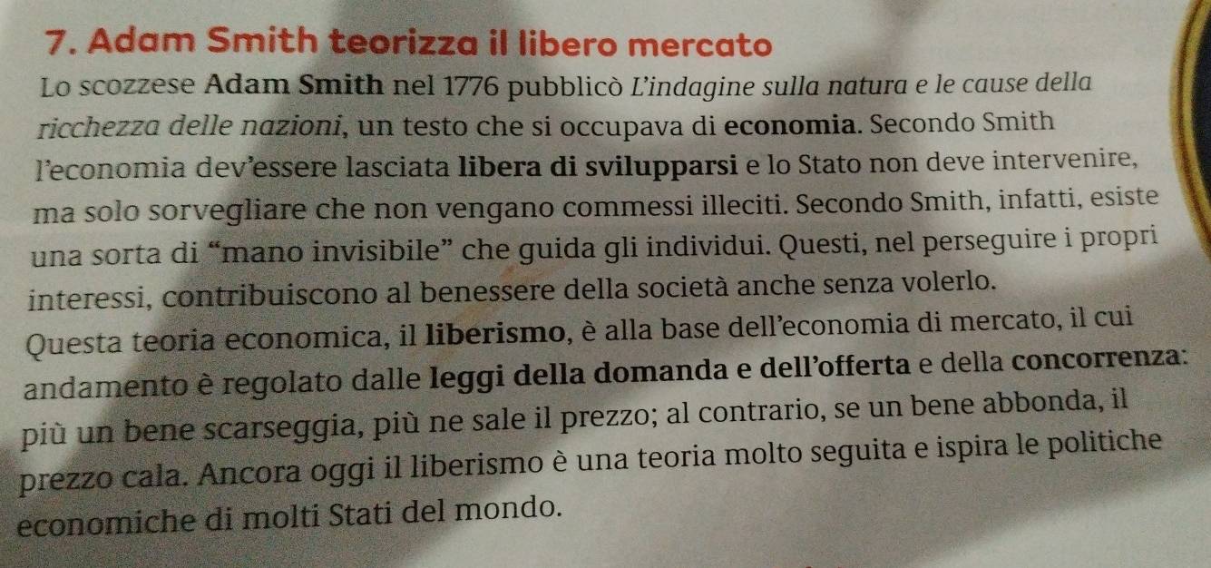 Adam Smith teorizza il libero mercato 
Lo scozzese Adam Smith nel 1776 pubblicò L’indagine sulla natura e le cause della 
ricchezza delle nazioni, un testo che si occupava di economia. Secondo Smith 
l’economia dev’essere lasciata libera di svilupparsi e lo Stato non deve intervenire, 
ma solo sorvegliare che non vengano commessi illeciti. Secondo Smith, infatti, esiste 
una sorta di “mano invisibile” che guida gli individui. Questi, nel perseguire i propri 
interessi, contribuiscono al benessere della società anche senza volerlo. 
Questa teoria economica, il liberismo, è alla base dell’economia di mercato, il cui 
andamento è regolato dalle leggi della domanda e dell’offerta e della concorrenza: 
più un bene scarseggia, più ne sale il prezzo; al contrario, se un bene abbonda, il 
prezzo cala. Ancora oggi il liberismo è una teoria molto seguita e ispira le politiche 
economiche di molti Stati del mondo.