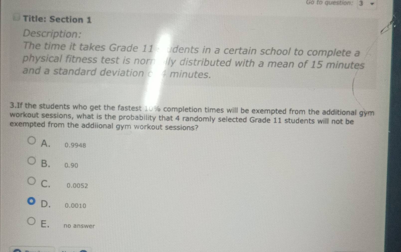 Go to question: 3
Title: Section 1
Description:
The time it takes Grade 11 : udents in a certain school to complete a
physical fitness test is norn ly distributed with a mean of 15 minutes
and a standard deviation c 4 minutes.
3.If the students who get the fastest 10% completion times will be exempted from the additional gym
workout sessions, what is the probability that 4 randomly selected Grade 11 students will not be
exempted from the addiional gym workout sessions?
A. 0.9948
B. 0.90
C. 0.0052
D. 0.0010
E. no answer