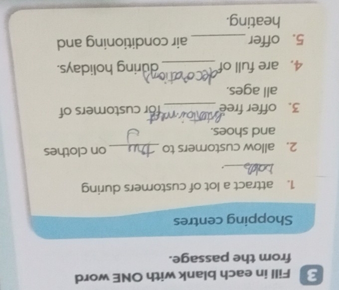 Fill in each blank with ONE word 
from the passage. 
Shopping centres 
1. attract a lot of customers during 
_. 
2. allow customers to _on clothes 
and shoes. 
3. offer free _for customers of 
all ages. 
4. are full of _during holidays. 
5. offer _air conditioning and 
heating.