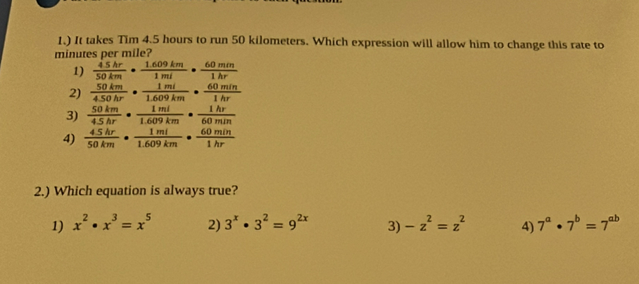 1.) It takes Tim 4.5 hours to run 50 kilometers. Which expression will allow him to change this rate to
minutes per mile?
1)  45hr/50km ·  (1.609km)/1mi ·  60mm/1hr 
2)  50km/450hr ·  1mi/1.609km ·  60min/1hr 
3)  50km/4.5hr ·  1ml/1.609km ·  1hr/60min 
4)  (4.5hr)/50km ·  1mi/1.609km ·  60min/1hr 
2.) Which equation is always true?
1) x^2· x^3=x^5 2) 3^x· 3^2=9^(2x) -z^2=z^2 4) 7^a· 7^b=7^(ab)
3)