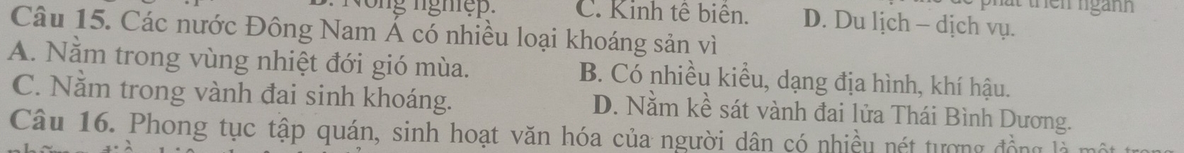 phat thên ngành
n g nghệ . C. Kinh tế biên. D. Du lịch - dịch vụ.
Câu 15. Các nước Đông Nam Á có nhiều loại khoáng sản vì
A. Nằm trong vùng nhiệt đới gió mùa. B. Có nhiều kiều, dạng địa hình, khí hậu.
C. Nằm trong vành đai sinh khoáng.
D. Nằm kề sát vành đai lửa Thái Bình Dương.
Câu 16. Phong tục tập quán, sinh hoạt văn hóa của người dân có nhiều nét tượng đồng