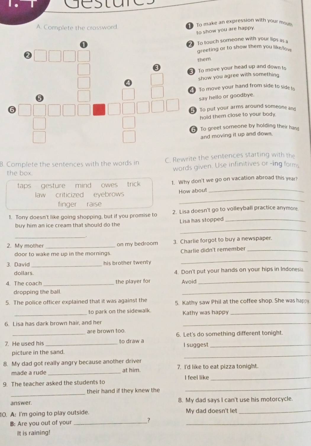 destare
A. Complete the crossword. To make an expression with your mouth
to show you are happy.
To touch someone with your lips as a
greeting or to show them you like/love
them.
3 To move your head up and down to
show you agree with something
To move your hand from side to side to
say hello or goodbye.
5 To put your arms around someone and
hold them close to your body.
To greet someone by holding their hand
and moving it up and down.
B. Complete the sentences with the words in C. Rewrite the sentences starting with the
the box. words given. Use infinitives or -ing forms
taps  gesture mind owes trick 1. Why don't we go on vacation abroad this year?
law criticized eyebrows How about_
finger raise
_
1. Tony doesn't like going shopping, but if you promise to 2. Lisa doesn't go to volleyball practice anymore
_
buy him an ice cream that should do the Lisa has stopped_
_.
2. My mother _on my bedroom 3. Charlie forgot to buy a newspaper.
door to wake me up in the mornings. Charlie didn't remember_
3. David _his brother twenty
_
dollars. 4. Don't put your hands on your hips in Indonesia
4. The coach _the player for Avoid_
dropping the ball.
_
5. The police officer explained that it was against the 5. Kathy saw Phil at the coffee shop. She was happy.
_to park on the sidewalk. Kathy was happy_
6. Lisa has dark brown hair, and her
_
_
are brown too.
6. Let's do something different tonight.
7. He used his _to draw a_
I suggest
_
picture in the sand.
8. My dad got really angry because another driver
7. I'd like to eat pizza tonight.
made a rude _at him.
I feel like_
_
9. The teacher asked the students to
_
their hand if they knew the
answer. 8. My dad says I can't use his motorcycle.
10. A: I'm going to play outside. My dad doesn't let_
B: Are you out of your_
?
_
It is raining!