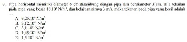 Pipa horisontal memiliki diameter 6 cm disambung dengan pipa lain berdiameter 3 cm. Bila tekanan
pada pipa yang besar 16.10^4N/m^2 , dan kelajuan airnya 3 m/s, maka tekanan pada pipa yang kecil adalah
A. 9,25.10^4N/m^2
B. 3,12.10^4N/m^2
C. 3,1.10^4N/m^2
D. 1,45.10^4N/m^2
E. 1, 3.10^4N/m^2