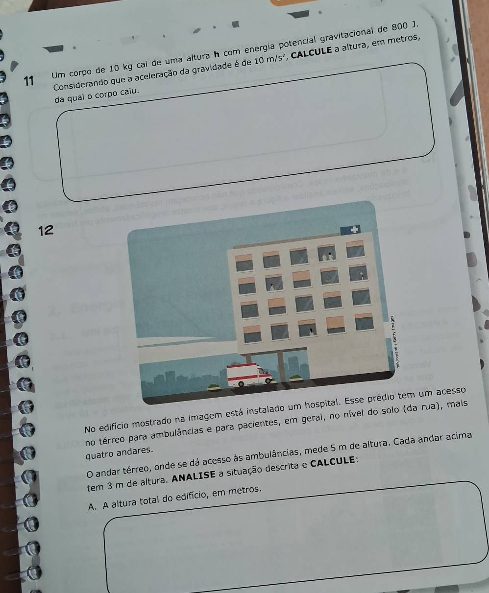 Um corpo de 10 kg cai de uma altura h com energia potencial gravitacional de 800 J. 
Considerando que a aceleração da gravidade é de 10m/s^2 , CALCULE a altura, em metros, 
da qual o corpo caiu. 
12 
No edifício mostrado na imagem está instalaum acesso 
no térreo para ambulâncias e para pacientes, em geral, no nível do solo ( rua), mais 
quatro andares. 
O andar térreo, onde se dá acesso às ambulâncias, mede 5 m de altura. Cada andar acima 
tem 3 m de altura. ANALISE a situação descrita e CALCULE: 
A. A altura total do edifício, em metros.