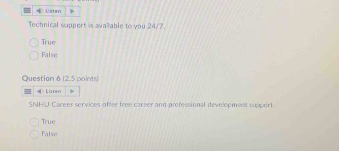 Listen
Technical support is available to you 24/7.
True
False
Question 6 (2.5 points)
Listen
SNHU Career services offer free career and professional development support.
True
False