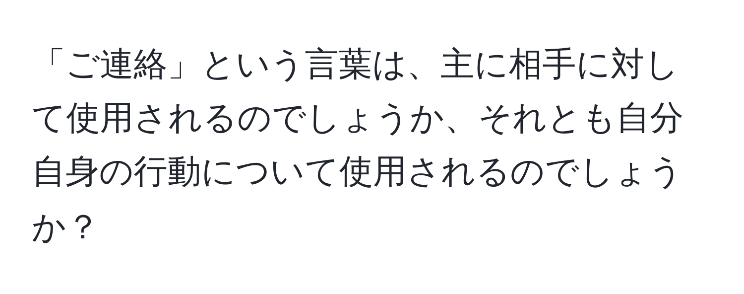 「ご連絡」という言葉は、主に相手に対して使用されるのでしょうか、それとも自分自身の行動について使用されるのでしょうか？