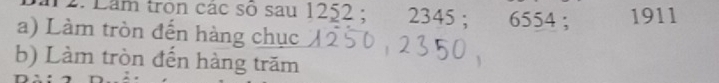 Lầm tron các số sau 1252; 2345 : 6554; 1911 
a) Làm tròn đến hàng chục 
b) Làm tròn đến hàng trăm
