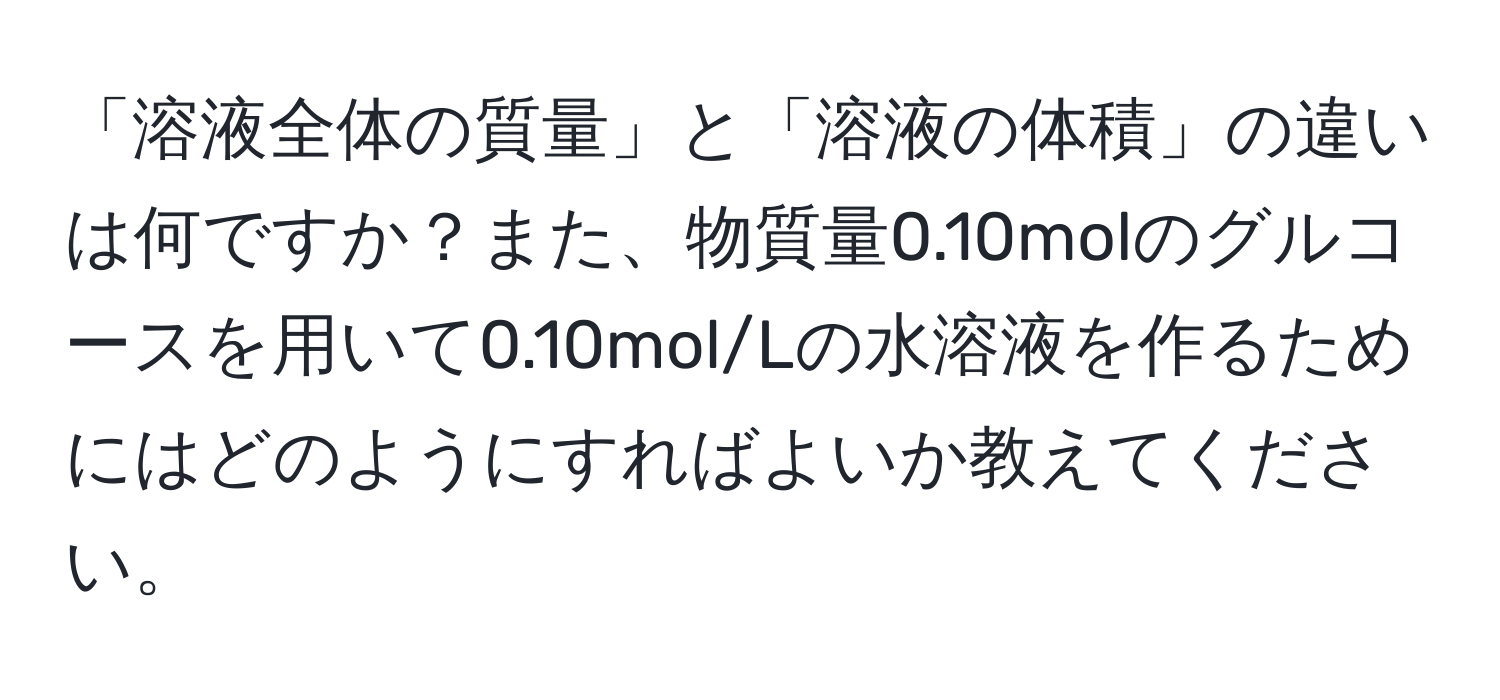 「溶液全体の質量」と「溶液の体積」の違いは何ですか？また、物質量0.10molのグルコースを用いて0.10mol/Lの水溶液を作るためにはどのようにすればよいか教えてください。