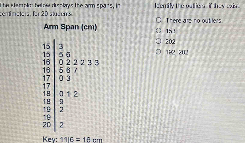 The stemplot below displays the arm spans, in Identify the outliers, if they exist.
centimeters, for 20 students.
There are no outliers.
Arm Span (cm)
153
202
192, 202
Key: 11|6=16cm