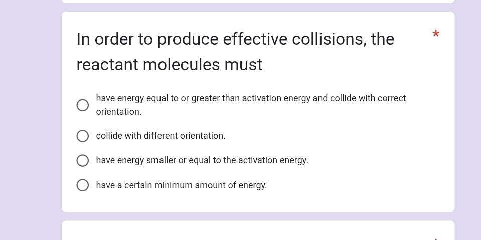 In order to produce effective collisions, the *
reactant molecules must
have energy equal to or greater than activation energy and collide with correct
orientation.
collide with different orientation.
have energy smaller or equal to the activation energy.
have a certain minimum amount of energy.