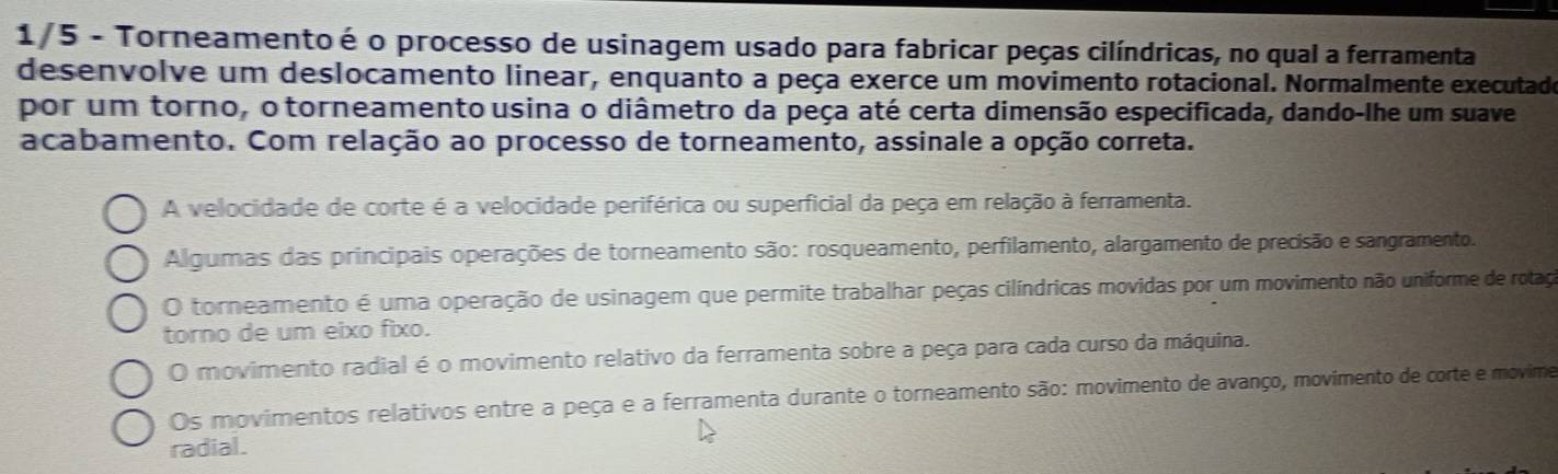 1/5 - Torneamento é o processo de usinagem usado para fabricar peças cilíndricas, no qual a ferramenta
desenvolve um deslocamento linear, enquanto a peça exerce um movimento rotacional. Normalmente executado
por um torno, o torneamento usina o diâmetro da peça até certa dimensão especificada, dando-lhe um suave
acabamento. Com relação ao processo de torneamento, assinale a opção correta.
A velocidade de corte é a velocidade periférica ou superficial da peça em relação à ferramenta.
Algumas das principais operações de torneamento são: rosqueamento, perfilamento, alargamento de precisão e sangramento.
O torneamento é uma operação de usinagem que permite trabalhar peças cilíndricas movidas por um movimento não uniforme de rotaço
torno de um eixo fixo.
O movimento radial é o movimento relativo da ferramenta sobre a peça para cada curso da máquina.
Os movimentos relativos entre a peça e a ferramenta durante o torneamento são: movimento de avanço, movimento de corte e movime
radial.