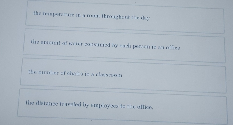 the temperature in a room throughout the day
the amount of water consumed by each person in an office
the number of chairs in a classroom
the distance traveled by employees to the office.