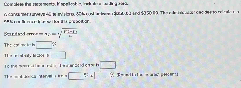 Complete the statements. If applicable, include a leading zero. 
A consumer surveys 49 televisions. 80% cost between $250,00 and $350.00. The administrator decides to calculate a
95% confidence interval for this proportion. 
Standard error =sigma _P=sqrt(frac P(1-P))n
The estimate is □ %. 
The reliability factor is □. 
To the nearest hundredth, the standard error is □. 
The confidence interval is from □ % to □ %. (Round to the nearest percent.)