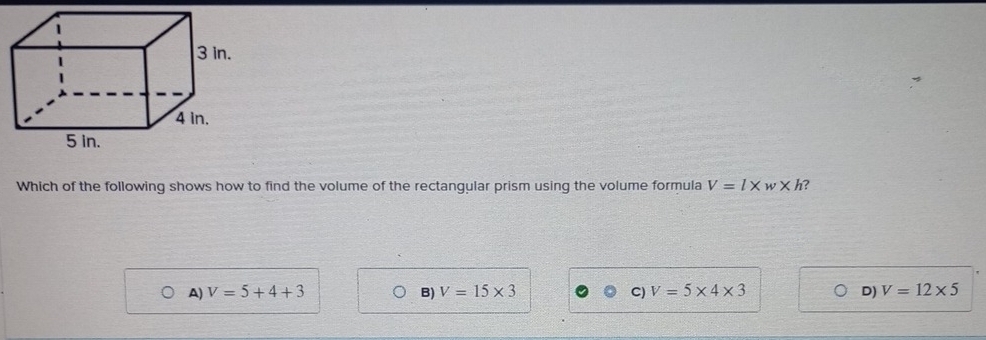 Which of the following shows how to find the volume of the rectangular prism using the volume formula V=l* w* h 7
A) V=5+4+3 B) V=15* 3 C) V=5* 4* 3 D) V=12* 5