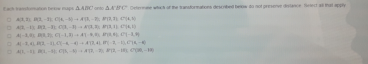 Each transformation below maps △ ABC onto △ A'B'C' '. Determine which of the transformations described below do not preserve distance. Select all that apply.
A(3,2); B(2,-2); C(4,-5)to A'(3,-2); B'(2,2); C'(4,5)
A(2,-1); B(2,-3); C(3,-3)to A'(3,3); B'(3,1); C'(4,1)
A(-3,0); B(0,2); C(-1,3) to A'(-9,0); B'(0,6); C'(-3,9)
A(-2,4), B(2,-1), C(-4,-4) to A'(2,4), B'(-2,-1), C'(4,-4)
A(1,-1); B(1,-5); C(5,-5) to A'(2,-2); B'(2,-10); C'(10,-10)